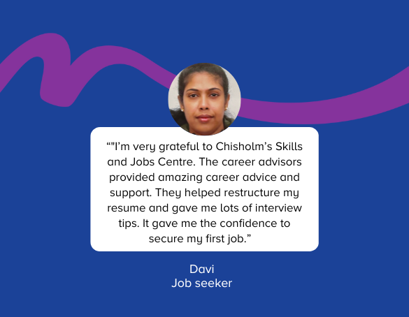 Here is a quote from Davi jobseeker, I'm very grateful to Chisholm's Skills and Job Centre.  The career advisors provided amazing career advice and support. They helped restructure my resume and gave me lots of interview tips. It gave me the confidence to secure my first job. 